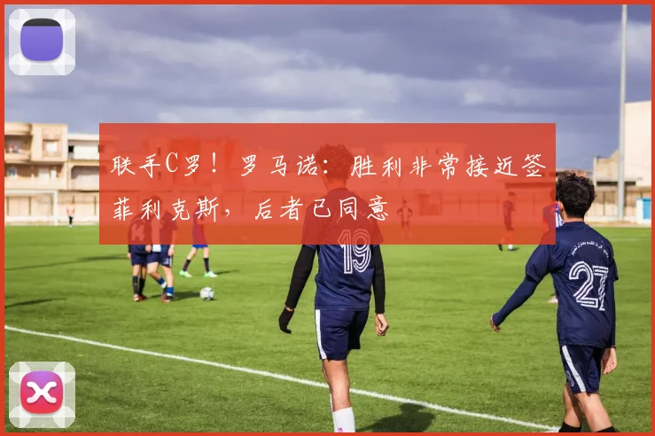 联手C罗！罗马诺：胜利非常接近签菲利克斯，后者已同意