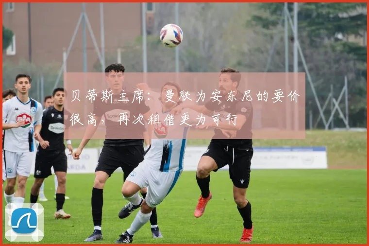 贝蒂斯主席：曼联为安东尼的要价很高，再次租借更为可行