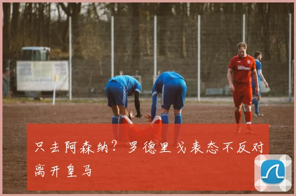 只去阿森纳？罗德里戈表态不反对离开皇马