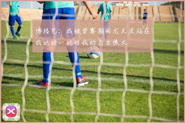 博格巴：我被禁赛期间尤文没站在我这边，这对我的打击很大